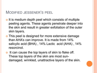 MODIFIED JESSENER’S PEEL
 It is medium depth peel which consists of multiple
peeling agents. These agents penetrate deeper into
the skin and result in greater exfoliation of the outer
skin layers.
 This peel is designed for more extensive damage
than AHA’s can improve. It is made from 14%
salicylic acid (BHA) , 14% Lactic acid (AHA) , 14%
resorcinol.
 It can cause the top layers of skin to flake off.
These top layers of the skin are most sun-
damaged, wrinkled, unattractive layers of the skin.
 