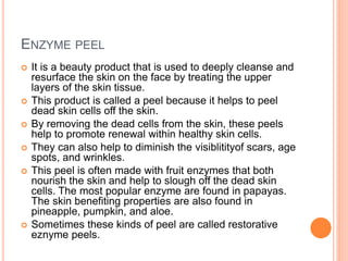 ENZYME PEEL
 It is a beauty product that is used to deeply cleanse and
resurface the skin on the face by treating the upper
layers of the skin tissue.
 This product is called a peel because it helps to peel
dead skin cells off the skin.
 By removing the dead cells from the skin, these peels
help to promote renewal within healthy skin cells.
 They can also help to diminish the visiblitityof scars, age
spots, and wrinkles.
 This peel is often made with fruit enzymes that both
nourish the skin and help to slough off the dead skin
cells. The most popular enzyme are found in papayas.
The skin benefiting properties are also found in
pineapple, pumpkin, and aloe.
 Sometimes these kinds of peel are called restorative
eznyme peels.
 
