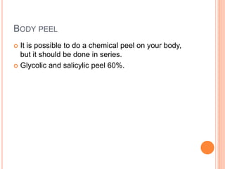 BODY PEEL
 It is possible to do a chemical peel on your body,
but it should be done in series.
 Glycolic and salicylic peel 60%.
 