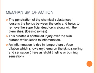 MECHANISM OF ACTION
 The penetration of the chemical substances
loosens the bonds between the cells and helps to
remove the superficial dead cells along with the
blemishes. (Desmosomes)
 This creates a controlled injury over the skin
surface which leads to inflammation.
 An inflammation is rise in temperature , Vaso
dilation which shows erythema on the skin, swelling
and sensation ( here as slight tingling or burning
sensation).
 