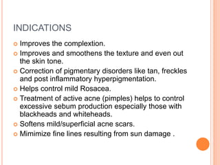INDICATIONS
 Improves the complextion.
 Improves and smoothens the texture and even out
the skin tone.
 Correction of pigmentary disorders like tan, freckles
and post inflammatory hyperpigmentation.
 Helps control mild Rosacea.
 Treatment of active acne (pimples) helps to control
excessive sebum production especially those with
blackheads and whiteheads.
 Softens mild/superficial acne scars.
 Mimimize fine lines resulting from sun damage .
 