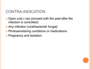 CONTRA-INDICATION
 Open cuts ( can proceed with the peel after the
infection is controlled)
 Any infection (viral/bacterial/ fungal)
 Photosensitising conditions or medications.
 Pregnancy and lactation.
 