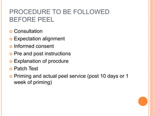 PROCEDURE TO BE FOLLOWED
BEFORE PEEL
 Consultation
 Expectation alignment
 Informed consent
 Pre and post instructions
 Explanation of procdure
 Patch Test
 Priming and actual peel service (post 10 days or 1
week of priming)
 