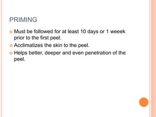 PRIMING
 Must be followed for at least 10 days or 1 weeek
prior to the first peel.
 Acclimatizes the skin to the peel.
 Helps better, deeper and even penetration of the
peel.
 