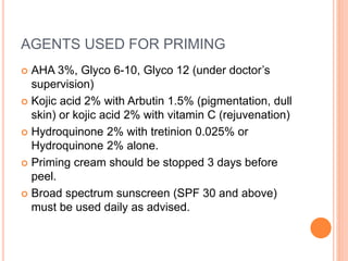 AGENTS USED FOR PRIMING
 AHA 3%, Glyco 6-10, Glyco 12 (under doctor’s
supervision)
 Kojic acid 2% with Arbutin 1.5% (pigmentation, dull
skin) or kojic acid 2% with vitamin C (rejuvenation)
 Hydroquinone 2% with tretinion 0.025% or
Hydroquinone 2% alone.
 Priming cream should be stopped 3 days before
peel.
 Broad spectrum sunscreen (SPF 30 and above)
must be used daily as advised.
 