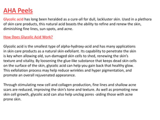 AHA Peels
Glycolic acid has long been heralded as a cure-all for dull, lackluster skin. Used in a plethora
of skin care products, this natural acid boasts the ability to refine and renew the skin,
diminishing fine lines, sun-spots, and acne.
How Does Glycolic Acid Work?
Glycolic acid is the smallest type of alpha-hydroxy-acid and has many applications
in skin care products as a natural skin exfoliant. Its capability to penetrate the skin
is key when allowing old, sun-damaged skin cells to shed, renewing the skin’s
texture and vitality. By loosening the glue-like substance that keeps dead skin cells
on the surface of the skin, glycolic acid can help you gain back that healthy glow.
This exfoliation process may help reduce wrinkles and hyper pigmentation, and
promote an overall rejuvenated appearance.
Through stimulating new cell and collagen production, fine lines and shallow acne
scars are reduced, improving the skin’s tone and texture. As well as promoting new
skin cell growth, glycolic acid can also help unclog pores -aiding those with acne
prone skin.
 