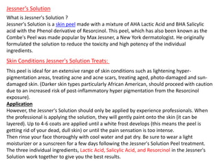 Jessner’s Solution
What is Jessner's Solution ?
Jessner's Solution is a skin peel made with a mixture of AHA Lactic Acid and BHA Salicylic
acid with the Phenol derivative of Resorcinol. This peel, which has also been known as the
Combe's Peel was made popular by Max Jessner, a New York dermatologist. He originally
formulated the solution to reduce the toxicity and high potency of the individual
ingredients.
Skin Conditions Jessner's Solution Treats:
This peel is ideal for an extensive range of skin conditions such as lightening hyper-
pigmentation areas, treating acne and acne scars, treating aged, photo-damaged and sun-
damaged skin. (Darker skin types particularly African American, should proceed with caution
due to an increased risk of post-inflammatory hyper pigmentation from the Resorcinol
exposure).
Application
However, the Jessner's Solution should only be applied by experience professionals. When
the professional is applying the solution, they will gently paint onto the skin (it can be
layered). Up to 4-6 coats are applied until a white frost develops (this means the peel is
getting rid of your dead, dull skin) or until the pain sensation is too intense.
Then rinse your face thoroughly with cool water and pat dry. Be sure to wear a light
moisturizer or a sunscreen for a few days following the Jessner's Solution Peel treatment.
The three individual ingredients, Lactic Acid, Salicylic Acid, and Resorcinol in the Jessner's
Solution work together to give you the best results.
 