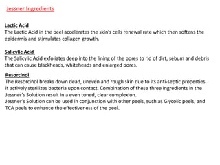 Jessner Ingredients
Lactic Acid
The Lactic Acid in the peel accelerates the skin’s cells renewal rate which then softens the
epidermis and stimulates collagen growth.
Salicylic Acid
The Salicylic Acid exfoliates deep into the lining of the pores to rid of dirt, sebum and debris
that can cause blackheads, whiteheads and enlarged pores.
Resorcinol
The Resorcinol breaks down dead, uneven and rough skin due to its anti-septic properties
it actively sterilizes bacteria upon contact. Combination of these three ingredients in the
Jessner's Solution result in a even toned, clear complexion.
Jessner’s Solution can be used in conjunction with other peels, such as Glycolic peels, and
TCA peels to enhance the effectiveness of the peel.
 