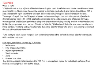 TCA Peels
What is TCA?
TCA (Trichloroacetic Acid) is an effective chemical agent used to exfoliate and renew the skin on a more
superficial level. TCA is most frequently applied to the face, neck, chest, and hands. In addition, TCA is
also an excellent “spot treatment” and can be used to exclusively peel isolated areas of the skin.
The range of depth that the TCA peel achieves varies according to concentration potency (available
strengths range from 10% -30%), application methods: time and pressure, and of course skin type.
When applied, the solution penetrates deep into the skin continually seeking protein to neutralize itself.
Unlike the progressive peels such as Glycolic or Salicylic, TCA Peels exfoliate the skin more rapidly upon
initial contact. The long-lasting results make it an ideal peel for those who prefer less peeling sessions at
the cost of moderate downtime.
TCA’s ability to treat a wide range of skin conditions makes it the perfect chemical peel for individuals
with multiple concerns.
Skin types/conditions treated by TCA Peels:
• Melanoma
• Fine lines and wrinkles
• Hyper-pigmentation
• Stretch marks
• Acne
• Uneven skin tone
Due to it's antibacterial properties, the TCA Peel is an excellent choice for individuals suffering from
chronic acne vulgaris as well as the above.
 