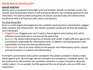 Salicylic Peels for Acne-Prone Skin
Salicylic Acid Peel
Salicylic acid is a powerful tool to fight acne and wrinkles. Despite its dramatic results, the
salicylic acid chemical peel retains a mild and extraordinarily non-irritating approach to skin
restoration. The well-rounded composition of salicylic acid eliminates skin abnormalities
including an excess of dead skin cells, sebum and bacteria.
For Acne-Prone Skin
Acne is a multi-staged and progressive skin condition involving three critical factors: clogged
pores, bacteria and inflammation. The salicylic acid peel counteracts all three by targeting
each individually:
• Clogged Pores: Clogged pores don’t stand a chance against beta hydroxy acid, which
exfoliates excess dead skin in and around the pore lining.
• Bacteria: The antimicrobial properties of salicylic acid render it highly effective against the
acne bacteria responsible for inflammatory acne. In addition, eliminating bacteria will
substantially minimize any existing inflammation.
• Inflammation: Due to its close relation to the popular anti-inflammatory aspirin, salicylic
acid also functions as a potent anti-inflammatory.
From both a preventative and curative standpoint, the salicylic acid peel is clearly a triple
threat against acne. By and large, salicylic acid peels are considered a “textbook option” for
the treatment of inflammatory skin conditions related to a surplus of bacteria, dead skin
and/or sebum. It is no wonder the FDA approved the use of salicylic acid as an OTC acne
medication!
 