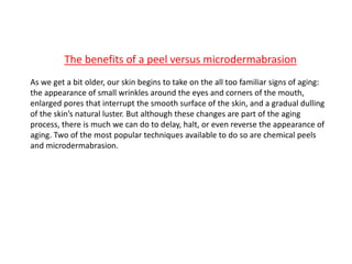 The benefits of a peel versus microdermabrasion
As we get a bit older, our skin begins to take on the all too familiar signs of aging:
the appearance of small wrinkles around the eyes and corners of the mouth,
enlarged pores that interrupt the smooth surface of the skin, and a gradual dulling
of the skin’s natural luster. But although these changes are part of the aging
process, there is much we can do to delay, halt, or even reverse the appearance of
aging. Two of the most popular techniques available to do so are chemical peels
and microdermabrasion.
 