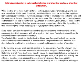Microdermabrasion is a physical exfoliation and chemical peels are chemical
exfoliation.
While the two procedures involve different techniques and use different active agents, the
treatments have similar goals. Both microdermabrasion and peels are undertaken by people
looking to reduce fine lines and wrinkles, the appearance of enlarged pores and acne scars, and
discolorations to the skin caused by sun exposure or age. The procedures are both mostly done
on the face but are also useful for skin rejuvenation of the hands, back, chest, or neck. The two
procedures are similar in that they work to remove the outer layer of the skin, the epidermis,
thus uncovering the firmer, more supple and younger skin that lies beneath.
Many people consider microdermabrasion the less invasive of the two treatments. In this
procedure, the skin is showered with microscopic crystals made from aluminum oxide or the
newer method of diamond imbedded tips.
The effect of this is something like having the skin on your face or other body part gently
sanded to remove the outer layers of dead skin cells. The procedure is less intensive than
chemical peels, resulting in a less rigorous removal, and thus rejuvenation, of the skin.
In the chemical peel, an acidic agent is applied to the skin, ranging from the relatively mild
glycolic acid peel, to the more intermediate trichloracetic acid peel, to the strongest of peels
that utilize phenol. These treatments work by having the caustic agents loosen, remove, and
dissolve the older skin that results in wrinkling, enlarged pores, dark spots, and scarring. The
effects of chemical peels, because the agents used are stronger than those used in
microdermabrasion, are that much more dramatic, leaving the skin looking fresh and supple.
 
