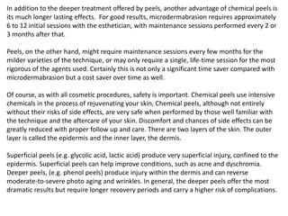 In addition to the deeper treatment offered by peels, another advantage of chemical peels is
its much longer lasting effects. For good results, microdermabrasion requires approximately
6 to 12 initial sessions with the esthetician, with maintenance sessions performed every 2 or
3 months after that.
Peels, on the other hand, might require maintenance sessions every few months for the
milder varieties of the technique, or may only require a single, life-time session for the most
rigorous of the agents used. Certainly this is not only a significant time saver compared with
microdermabrasion but a cost saver over time as well.
Of course, as with all cosmetic procedures, safety is important. Chemical peels use intensive
chemicals in the process of rejuvenating your skin, Chemical peels, although not entirely
without their risks of side effects, are very safe when performed by those well familiar with
the technique and the aftercare of your skin. Discomfort and chances of side effects can be
greatly reduced with proper follow up and care. There are two layers of the skin. The outer
layer is called the epidermis and the inner layer, the dermis.
Superficial peels (e.g. glycolic acid, lactic acid) produce very superficial injury, confined to the
epidermis. Superficial peels can help improve conditions, such as acne and dyschromia.
Deeper peels, (e.g. phenol peels) produce injury within the dermis and can reverse
moderate-to-severe photo aging and wrinkles. In general, the deeper peels offer the most
dramatic results but require longer recovery periods and carry a higher risk of complications.
 