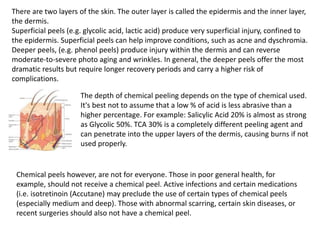 There are two layers of the skin. The outer layer is called the epidermis and the inner layer,
the dermis.
Superficial peels (e.g. glycolic acid, lactic acid) produce very superficial injury, confined to
the epidermis. Superficial peels can help improve conditions, such as acne and dyschromia.
Deeper peels, (e.g. phenol peels) produce injury within the dermis and can reverse
moderate-to-severe photo aging and wrinkles. In general, the deeper peels offer the most
dramatic results but require longer recovery periods and carry a higher risk of
complications.
The depth of chemical peeling depends on the type of chemical used.
It's best not to assume that a low % of acid is less abrasive than a
higher percentage. For example: Salicylic Acid 20% is almost as strong
as Glycolic 50%. TCA 30% is a completely different peeling agent and
can penetrate into the upper layers of the dermis, causing burns if not
used properly.
Chemical peels however, are not for everyone. Those in poor general health, for
example, should not receive a chemical peel. Active infections and certain medications
(i.e. isotretinoin (Accutane) may preclude the use of certain types of chemical peels
(especially medium and deep). Those with abnormal scarring, certain skin diseases, or
recent surgeries should also not have a chemical peel.
 