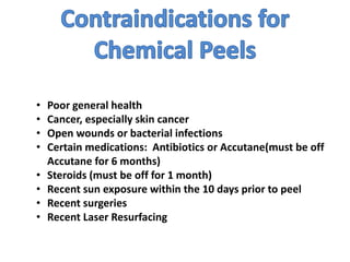 • Poor general health
• Cancer, especially skin cancer
• Open wounds or bacterial infections
• Certain medications: Antibiotics or Accutane(must be off
Accutane for 6 months)
• Steroids (must be off for 1 month)
• Recent sun exposure within the 10 days prior to peel
• Recent surgeries
• Recent Laser Resurfacing
 