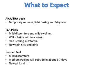 AHA/BHA peels
• Temporary redness, light flaking and dryness
TCA Peels
• Mild discomfort and mild swelling
• Will subside within a week
• Skin Peeling substantial
• New skin nice and pink
Jessner Peel
• Mild discomfort
• Medium Peeling will subside in about 5-7 days
• New pink skin
 
