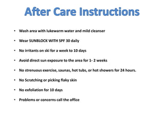 • Wash area with lukewarm water and mild cleanser
• Wear SUNBLOCK WITH SPF 30 daily
• No irritants on ski for a week to 10 days
• Avoid direct sun exposure to the area for 1- 2 weeks
• No strenuous exercise, saunas, hot tubs, or hot showers for 24 hours.
• No Scratching or picking flaky skin
• No exfoliation for 10 days
• Problems or concerns call the office
 