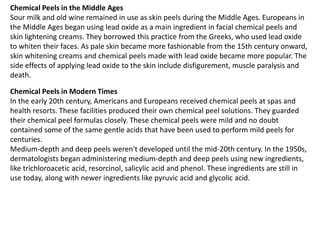 Chemical Peels in the Middle Ages
Sour milk and old wine remained in use as skin peels during the Middle Ages. Europeans in
the Middle Ages began using lead oxide as a main ingredient in facial chemical peels and
skin lightening creams. They borrowed this practice from the Greeks, who used lead oxide
to whiten their faces. As pale skin became more fashionable from the 15th century onward,
skin whitening creams and chemical peels made with lead oxide became more popular. The
side effects of applying lead oxide to the skin include disfigurement, muscle paralysis and
death.
Chemical Peels in Modern Times
In the early 20th century, Americans and Europeans received chemical peels at spas and
health resorts. These facilities produced their own chemical peel solutions. They guarded
their chemical peel formulas closely. These chemical peels were mild and no doubt
contained some of the same gentle acids that have been used to perform mild peels for
centuries.
Medium-depth and deep peels weren't developed until the mid-20th century. In the 1950s,
dermatologists began administering medium-depth and deep peels using new ingredients,
like trichloroacetic acid, resorcinol, salicylic acid and phenol. These ingredients are still in
use today, along with newer ingredients like pyruvic acid and glycolic acid.
 