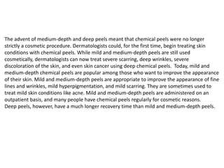The advent of medium-depth and deep peels meant that chemical peels were no longer
strictly a cosmetic procedure. Dermatologists could, for the first time, begin treating skin
conditions with chemical peels. While mild and medium-depth peels are still used
cosmetically, dermatologists can now treat severe scarring, deep wrinkles, severe
discoloration of the skin, and even skin cancer using deep chemical peels. Today, mild and
medium-depth chemical peels are popular among those who want to improve the appearance
of their skin. Mild and medium-depth peels are appropriate to improve the appearance of fine
lines and wrinkles, mild hyperpigmentation, and mild scarring. They are sometimes used to
treat mild skin conditions like acne. Mild and medium-depth peels are administered on an
outpatient basis, and many people have chemical peels regularly for cosmetic reasons.
Deep peels, however, have a much longer recovery time than mild and medium-depth peels.
 