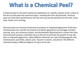 A Chemical peel or skin peel involves the application of a specific solution to the surface of
the skin to peel away the outermost layers, revealing the fresh skin beneath. Chemical
peels are most often performed on the face but may also be beneficial on the neck, chest,
back, hands, arms and legs.
Chemical peels are chemical treatments to produce an improved appearance of the face.
Chemical peels are used for the treatment of photo aging (from sun damage), wrinkles,
scarring, acne, pre-cancerous lesions, and discoloration (dyschromia) or uneven skin tone.
Chemical peels produce controlled injury to the skin to promote the growth of new skin
with an improved appearance. Many different chemicals are used including glycolic acid,
trichloroacetic acid (TCA), salicylic acid, “Jessners“ solution, and phenol. The different
chemicals produce different degrees of injury to the skin.
 