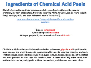 Alphahydroxy acids, or AHAs, occur naturally in some foods, although they can be
artificially made in a laboratory. Naturally-occurring AHAs, however, can be found in such
things as sugar, fruit, and even milk (ever hear of lactic acid?)
Here are a few common fruits and the specific acid that they
produce:
Grapes: tartaric acid
Apples and pears: malic acid
Oranges, grapefruit, and other citrus fruits: citric acid.
Of all the acids found naturally in foods and other substances, glycolic acid is perhaps the
most popular one when it comes to substances which may be used in a chemical acid peel.
That is because glycolic acid is derived from sugar cane, and is considered one of the safest
and most gentle of all acids used in a chemical peel. Of all the acids, any of the AHAs, such
as those listed above, and glycolic acid are the weakest, and thus are used most often.
 