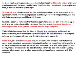 For those wanting or requiring a deeper chemical acid peel, trichloracetic acid, is often used
as a chemical peel. The word “trichloracetic” itself may look complicated, but when broken
down, it actually becomes quite simple.
Trichloracetic acid, also known as TCA, is a variation of ordinary acetic acid. Acetic is an
organic compound, found in such products as ordinary household vinegar. In fact, it is this
acid that makes vinegar smell like, well, vinegar.
Acetic acid becomes TCA when the three hydrogen atoms that are part of the make-up of
acetic acid are replaced with chlorine atoms. Thus the name tri (meaning three) chlor
(denoting chlorine) acetic (for the acid from which it originated) acid.
TCA is definitely stronger than the AHAs or Glycolic Acid treatments, and is used, as
mentioned earlier, for a more extensive chemical peel. It is possible to buy TCA acid peels
for home use; however, extreme care should be taken when using it.
Phenol acid, also called carbolic acid (yes, it’s the same very corrosive acid that you’ve
always heard about and were warned about getting close to) comes from either coal tar or
is a particular type of benzene derivative. This acid is VERY STRONG, and is generally only
used by trained professionals. It is possible to buy a chemical peel with this strong acid;
however, it is probably best to allow a dermatologist to perform a treatment with this
substance.
 