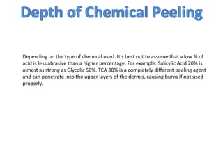 Depending on the type of chemical used. It's best not to assume that a low % of
acid is less abrasive than a higher percentage. For example: Salicylic Acid 20% is
almost as strong as Glycolic 50%. TCA 30% is a completely different peeling agent
and can penetrate into the upper layers of the dermis, causing burns if not used
properly.
 
