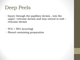 Deep Peels
• Injury through the papillary dermis , into the
upper- reticular dermis and may extend to mid –
reticular dermis
• TCA > 50% (scarring)
• Phenol containing preparation
 