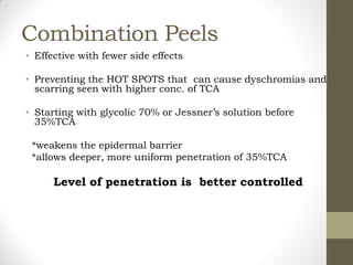 Combination Peels
• Effective with fewer side effects
• Preventing the HOT SPOTS that can cause dyschromias and
scarring seen with higher conc. of TCA
• Starting with glycolic 70% or Jessner’s solution before
35%TCA
*weakens the epidermal barrier
*allows deeper, more uniform penetration of 35%TCA
Level of penetration is better controlled
 