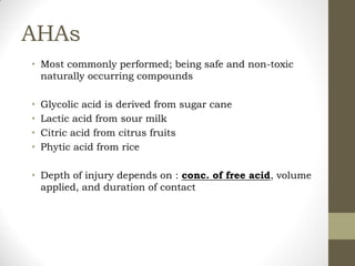 AHAs
• Most commonly performed; being safe and non-toxic
naturally occurring compounds
• Glycolic acid is derived from sugar cane
• Lactic acid from sour milk
• Citric acid from citrus fruits
• Phytic acid from rice
• Depth of injury depends on : conc. of free acid, volume
applied, and duration of contact
 