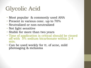 Glycolic Acid
• Most popular & commonly used AHA
• Present in various conc. up to 70%
• Neutralized or non-neutralized
• Not light sensitive
• Stable for more than two years
• Time of application is critical should be rinsed
off with 5% sodium bicarbonate within 2-4
min.
• Can be used weekly for tt. of acne, mild
photoaging & melasma
 