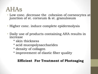 AHAs
• Low conc. decrease the cohesion of corneocytes at
junction of st. corneum & st. granulosum
• Higher conc. induce complete epidermolysis
• Daily use of products containing AHA results in
increase
* skin thickness
* acid mucopolysaccharides
* density of collagen
* improvement of elastic fiber quality
Efficient For Treatment of Photoaging
 
