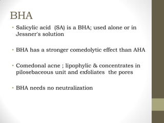 BHA
• Salicylic acid (SA) is a BHA; used alone or in
Jessner's solution
• BHA has a stronger comedolytic effect than AHA
• Comedonal acne ; lipophylic & concentrates in
pilosebaceous unit and exfoliates the pores
• BHA needs no neutralization
 