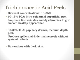 Trichloroacetic Acid Peels
• Different concentrations: 10-35%
• 10-15% TCA: intra epidermal superficial peel.
Improves fine wrinkles and dyschromias to give
smooth healthy appearance
• 30-35% TCA: papillary dermis, medium depth
peel.
Produce epidermal & dermal necrosis without
systemic effects
• Be cautious with dark skin.
 