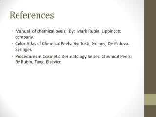 References
• Manual of chemical peels. By: Mark Rubin. Lippincott
company.
• Color Atlas of Chemical Peels. By: Tosti, Grimes, De Padova.
Springer.
• Procedures in Cosmetic Dermatology Series: Chemical Peels.
By Rubin, Tung. Elsevier.
 
