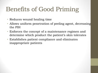 Benefits of Good Priming
• Reduces wound healing time
• Allows uniform penetration of peeling agent, decreasing
the PIH
• Enforces the concept of a maintenance regimen and
determine which product the patient’s skin tolerates
• Establishes patient compliance and eliminates
inappropriate patients
 