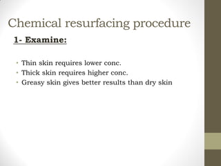 Chemical resurfacing procedure
1- Examine:
• Thin skin requires lower conc.
• Thick skin requires higher conc.
• Greasy skin gives better results than dry skin
 