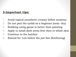 3-Important tips:
1. Avoid topical anesthetic creams before sessions
2. Do not peel the eyelid as a beginner (semi -dry)
3. Rubbing using gauze is better than painting
4. Apply to small dark areas first then to whole skin
5. Continue to the hairline
6. Extend for 1cm before the jaw line (feathering)
 