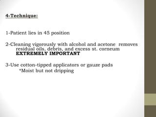 4-Technique:
1-Patient lies in 45 position
2-Cleaning vigorously with alcohol and acetone removes
residual oils, debris, and excess st. corneum
EXTREMELY IMPORTANT
3-Use cotton-tipped applicators or gauze pads
*Moist but not dripping
 