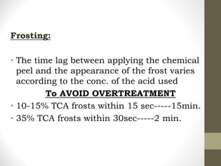 Frosting:
• The time lag between applying the chemical
peel and the appearance of the frost varies
according to the conc. of the acid used
To AVOID OVERTREATMENT
• 10-15% TCA frosts within 15 sec-----15min.
• 35% TCA frosts within 30sec-----2 min.
 