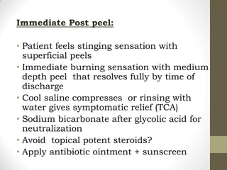Immediate Post peel:
• Patient feels stinging sensation with
superficial peels
• Immediate burning sensation with medium
depth peel that resolves fully by time of
discharge
• Cool saline compresses or rinsing with
water gives symptomatic relief (TCA)
• Sodium bicarbonate after glycolic acid for
neutralization
• Avoid topical potent steroids?
• Apply antibiotic ointment + sunscreen
 