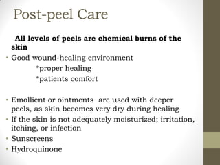 Post-peel Care
All levels of peels are chemical burns of the
skin
• Good wound-healing environment
*proper healing
*patients comfort
• Emollient or ointments are used with deeper
peels, as skin becomes very dry during healing
• If the skin is not adequately moisturized; irritation,
itching, or infection
• Sunscreens
• Hydroquinone
 