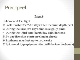 Post peel
Expect
1.Look and feel tight
2.Look terrible for 7-10 days after medium depth peel
3.During the first two days skin is slightly pink
4.During the third and fourth day skin darkens
5.By day five skin starts peeling in sheets
6.Erythema may last up to two weeks
7.Epidermal hyperpigmentation will darken (melasma)
 