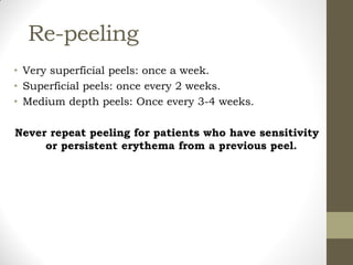 Re-peeling
• Very superficial peels: once a week.
• Superficial peels: once every 2 weeks.
• Medium depth peels: Once every 3-4 weeks.
Never repeat peeling for patients who have sensitivity
or persistent erythema from a previous peel.
 