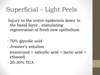 Superficial – Light Peels
Injury to the entire epidermis down to
the basal layer , stimulating
regeneration of fresh new epithelium
• 70% glycolic acid
• Jessner’s solution
(resorcinol + salicylic acid + lactic acid +
ethanol)
• 20-30% TCA
 