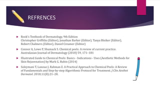 REFRENCES
 Rook's Textbook of Dermatology, 9th Edition
Christopher Griffiths (Editor), Jonathan Barker (Editor), Tanya Bleiker (Editor),
Robert Chalmers (Editor), Daniel Creamer (Editor)
 Connor A, Lowe P, Shumack S. Chemical peels: A review of current practice.
Australasian Journal of Dermatology (2018) 59, 171–181
 Illustrated Guide to Chemical Peels: Basics - Indications - Uses (Aesthetic Methods for
Skin Rejuvenation) by Mark G. Rubin (2014)
 Soleymani T, Lanoue J, Rahman Z. A Practical Approach to Chemical Peels: A Review
of Fundamentals and Step-by-step Algorithmic Protocol for Treatment. J Clin Aesthet
Dermatol. 2018;11(8):21–28.
 