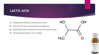 LACTIC ACID
 Comparable efficacy with Glycolic acid
 Low pH  Low concentration is required
 Exfoliation after treatment occurs for several days
 Re-epithelialization in 7-10 days
 