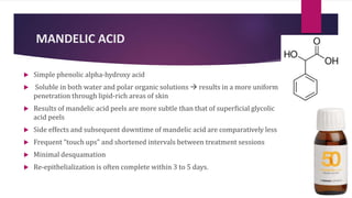 MANDELIC ACID
 Simple phenolic alpha-hydroxy acid
 Soluble in both water and polar organic solutions  results in a more uniform
penetration through lipid-rich areas of skin
 Results of mandelic acid peels are more subtle than that of superficial glycolic
acid peels
 Side effects and subsequent downtime of mandelic acid are comparatively less
 Frequent “touch ups” and shortened intervals between treatment sessions
 Minimal desquamation
 Re-epithelialization is often complete within 3 to 5 days.
 