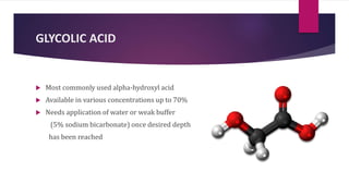 GLYCOLIC ACID
 Most commonly used alpha-hydroxyl acid
 Available in various concentrations up to 70%
 Needs application of water or weak buffer
(5% sodium bicarbonate) once desired depth
has been reached
 