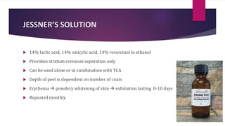 JESSNER’S SOLUTION
 14% lactic acid, 14% salicylic acid, 14% resorcinol in ethanol
 Provokes stratum corneum separation only
 Can be used alone or in combination with TCA
 Depth of peel is dependent on number of coats
 Erythema  powdery whitening of skin  exfoliation lasting 8-10 days
 Repeated monthly
 